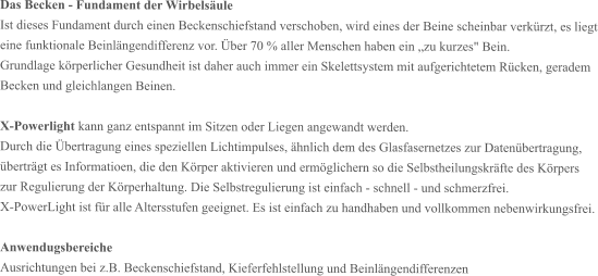 Das Becken - Fundament der Wirbelsäule Ist dieses Fundament durch einen Beckenschiefstand verschoben, wird eines der Beine scheinbar verkürzt, es liegt eine funktionale Beinlängendifferenz vor. Über 70 % aller Menschen haben ein „zu kurzes" Bein. Grundlage körperlicher Gesundheit ist daher auch immer ein Skelettsystem mit aufgerichtetem Rücken, geradem Becken und gleichlangen Beinen.  X-Powerlight kann ganz entspannt im Sitzen oder Liegen angewandt werden. Durch die Übertragung eines speziellen Lichtimpulses, ähnlich dem des Glasfasernetzes zur Datenübertragung, überträgt es Informatioen, die den Körper aktivieren und ermöglichern so die Selbstheilungskräfte des Körpers zur Regulierung der Körperhaltung. Die Selbstregulierung ist einfach - schnell - und schmerzfrei. X-PowerLight ist für alle Altersstufen geeignet. Es ist einfach zu handhaben und vollkommen nebenwirkungsfrei.  Anwendugsbereiche Ausrichtungen bei z.B. Beckenschiefstand, Kieferfehlstellung und Beinlängendifferenzen